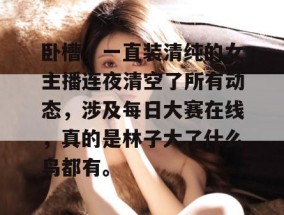 卧槽，一直装清纯的女主播连夜清空了所有动态，涉及每日大赛在线，真的是林子大了什么鸟都有。