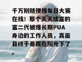 千万别随便搜每日大赛在线！那个天天炫富的富二代被爆长期PUA身边的工作人员，真面目终于暴露在阳光下了。