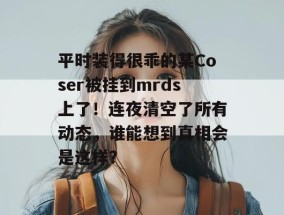 平时装得很乖的某Coser被挂到mrds上了！连夜清空了所有动态，谁能想到真相会是这样？