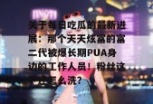 关于每日吃瓜的最新进展：那个天天炫富的富二代被爆长期PUA身边的工作人员！粉丝这下还怎么洗？