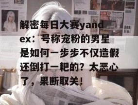 解密每日大赛yandex：号称宠粉的男星是如何一步步不仅造假还倒打一耙的？太恶心了，果断取关！