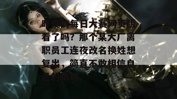 昨晚的每日大赛网页版看了吗?那个某大厂离职员工连夜改名换姓想复出,简直不敢相信自己的眼睛。 第1张 昨晚的每日大赛网页版看了吗?那个某大厂离职员工连夜改名换姓想复出,简直不敢相信自己的眼睛。 第1张