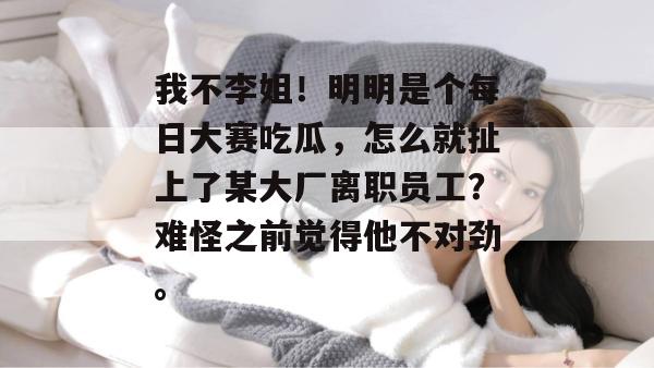 我不李姐！明明是个每日大赛吃瓜，怎么就扯上了某大厂离职员工？难怪之前觉得他不对劲。