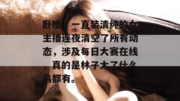 卧槽，一直装清纯的女主播连夜清空了所有动态，涉及每日大赛在线，真的是林子大了什么鸟都有。