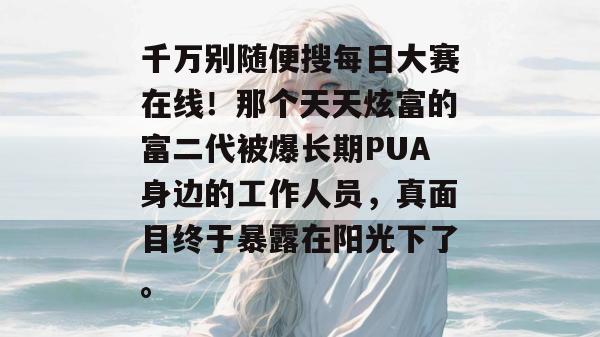 千万别随便搜每日大赛在线！那个天天炫富的富二代被爆长期PUA身边的工作人员，真面目终于暴露在阳光下了。