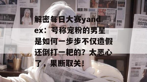 解密每日大赛yandex:号称宠粉的男星是如何一步步不仅造假还倒打一耙的?太恶心了,果断取关! 第1张 解密每日大赛yandex:号称宠粉的男星是如何一步步不仅造假还倒打一耙的?太恶心了,果断取关! 第1张