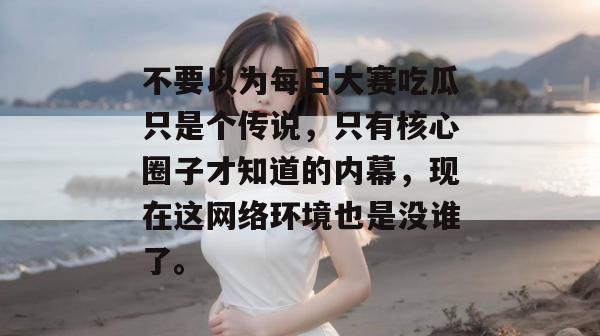 不要以为每日大赛吃瓜只是个传说,只有核心圈子才知道的内幕,现在这网络环境也是没谁了。 第1张 不要以为每日大赛吃瓜只是个传说,只有核心圈子才知道的内幕,现在这网络环境也是没谁了。 第1张