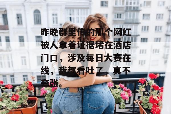 昨晚群里传的那个网红被人拿着证据堵在酒店门口，涉及每日大赛在线，我都看吐了，真不夸张。  第1张